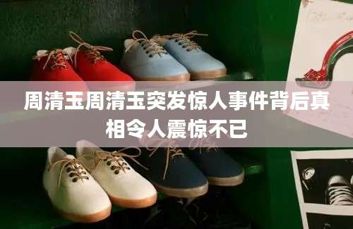 周清玉周清玉突发惊人事件背后真相令人震惊不已