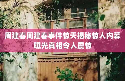 周建春周建春事件惊天揭秘惊人内幕曝光真相令人震惊