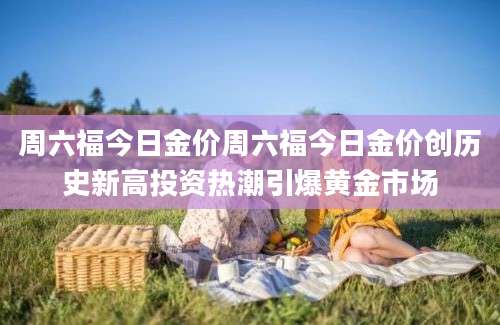 周六福今日金价周六福今日金价创历史新高投资热潮引爆黄金市场