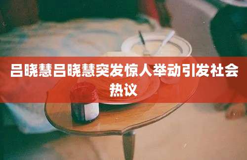 吕晓慧吕晓慧突发惊人举动引发社会热议