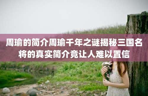 周瑜的简介周瑜千年之谜揭秘三国名将的真实简介竟让人难以置信