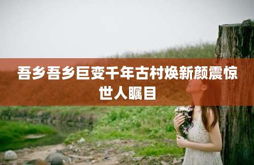 吾乡吾乡巨变千年古村焕新颜震惊世人瞩目