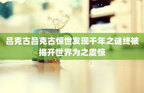 吕克古吕克古惊世发现千年之谜终被揭开世界为之震惊