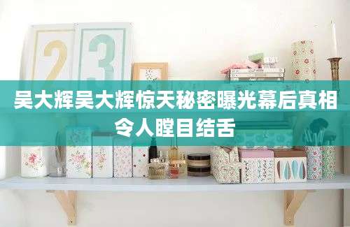吴大辉吴大辉惊天秘密曝光幕后真相令人瞠目结舌