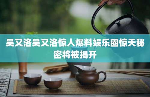 吴又洛吴又洛惊人爆料娱乐圈惊天秘密将被揭开