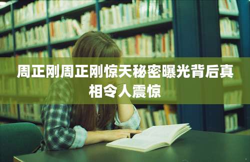 周正刚周正刚惊天秘密曝光背后真相令人震惊