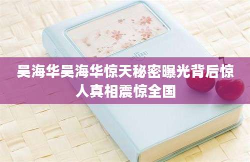 吴海华吴海华惊天秘密曝光背后惊人真相震惊全国