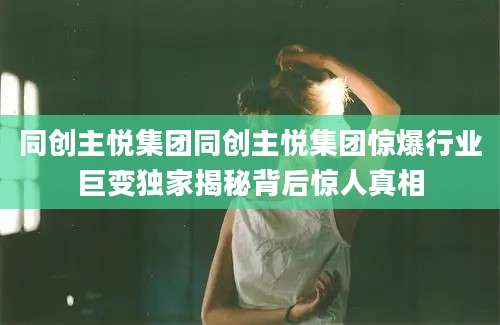 同创主悦集团同创主悦集团惊爆行业巨变独家揭秘背后惊人真相