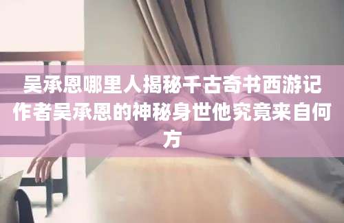 吴承恩哪里人揭秘千古奇书西游记作者吴承恩的神秘身世他究竟来自何方