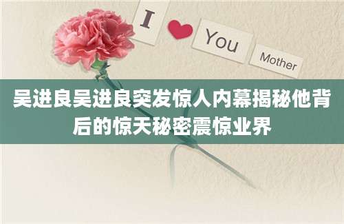 吴进良吴进良突发惊人内幕揭秘他背后的惊天秘密震惊业界