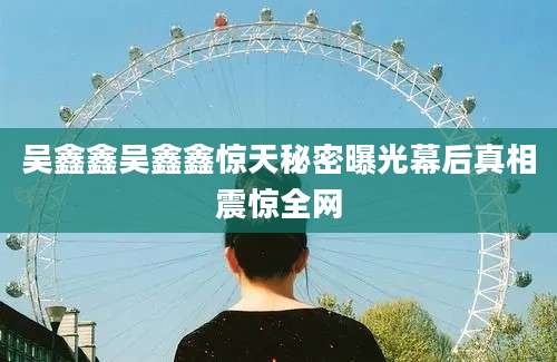 吴鑫鑫吴鑫鑫惊天秘密曝光幕后真相震惊全网