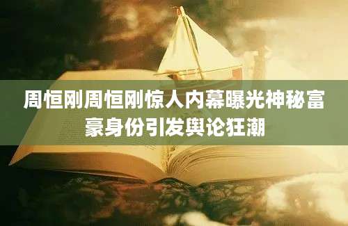 周恒刚周恒刚惊人内幕曝光神秘富豪身份引发舆论狂潮