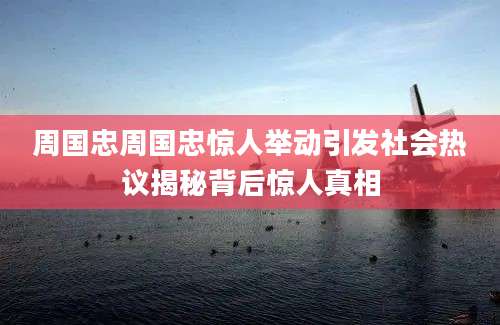 周国忠周国忠惊人举动引发社会热议揭秘背后惊人真相