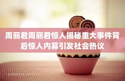 周丽君周丽君惊人揭秘重大事件背后惊人内幕引发社会热议