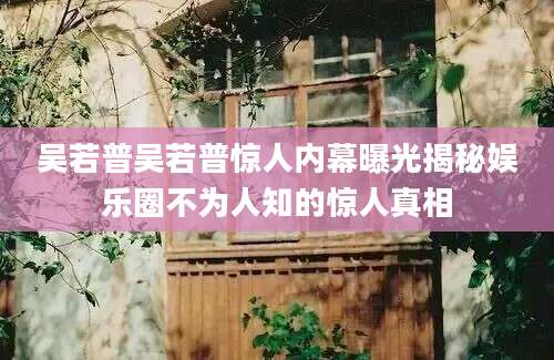 吴若普吴若普惊人内幕曝光揭秘娱乐圈不为人知的惊人真相