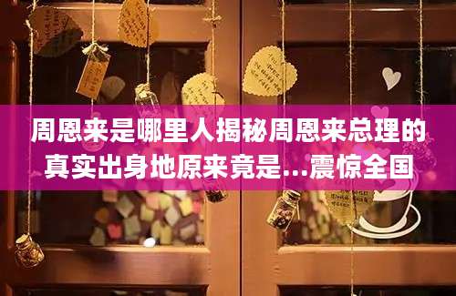 周恩来是哪里人揭秘周恩来总理的真实出身地原来竟是...震惊全国