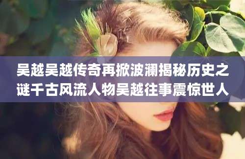 吴越吴越传奇再掀波澜揭秘历史之谜千古风流人物吴越往事震惊世人