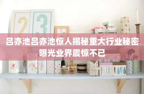 吕亦池吕亦池惊人揭秘重大行业秘密曝光业界震惊不已