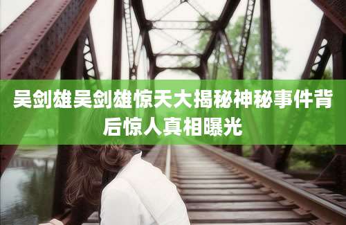 吴剑雄吴剑雄惊天大揭秘神秘事件背后惊人真相曝光