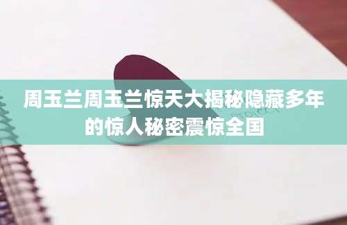周玉兰周玉兰惊天大揭秘隐藏多年的惊人秘密震惊全国