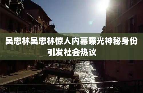 吴忠林吴忠林惊人内幕曝光神秘身份引发社会热议