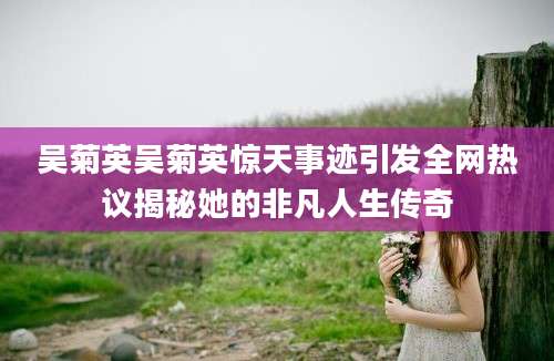 吴菊英吴菊英惊天事迹引发全网热议揭秘她的非凡人生传奇