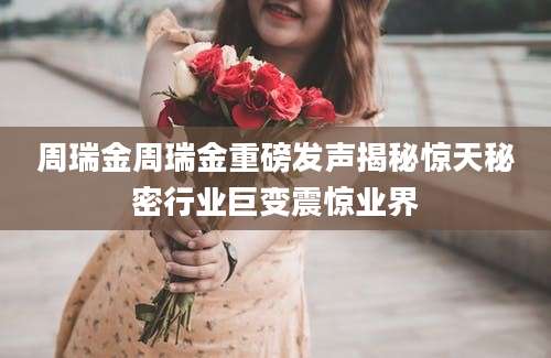 周瑞金周瑞金重磅发声揭秘惊天秘密行业巨变震惊业界