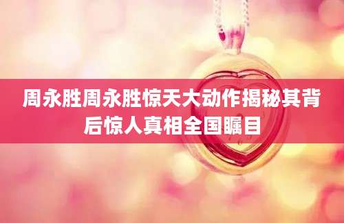周永胜周永胜惊天大动作揭秘其背后惊人真相全国瞩目