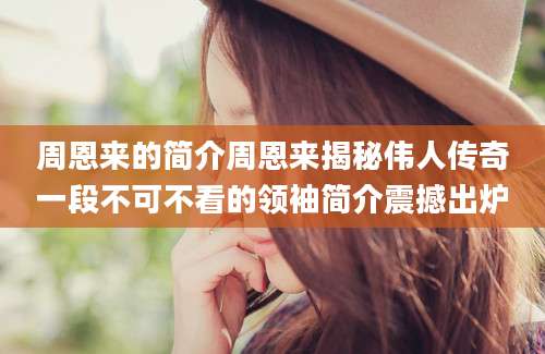 周恩来的简介周恩来揭秘伟人传奇一段不可不看的领袖简介震撼出炉
