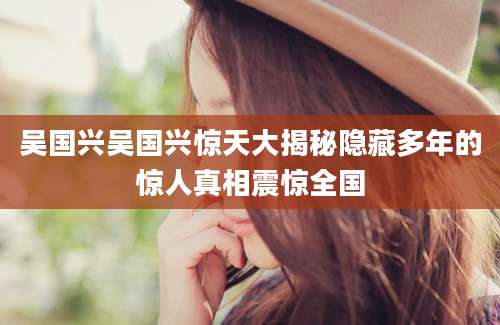 吴国兴吴国兴惊天大揭秘隐藏多年的惊人真相震惊全国
