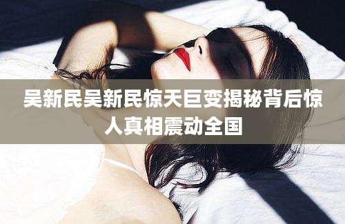 吴新民吴新民惊天巨变揭秘背后惊人真相震动全国