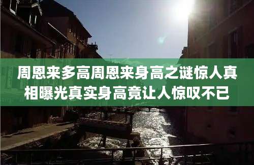 周恩来多高周恩来身高之谜惊人真相曝光真实身高竟让人惊叹不已