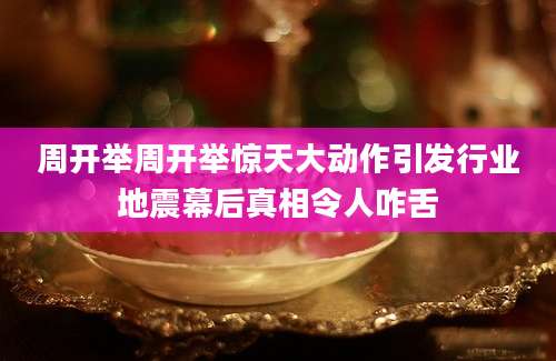 周开举周开举惊天大动作引发行业地震幕后真相令人咋舌