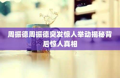 周振德周振德突发惊人举动揭秘背后惊人真相