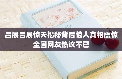 吕展吕展惊天揭秘背后惊人真相震惊全国网友热议不已