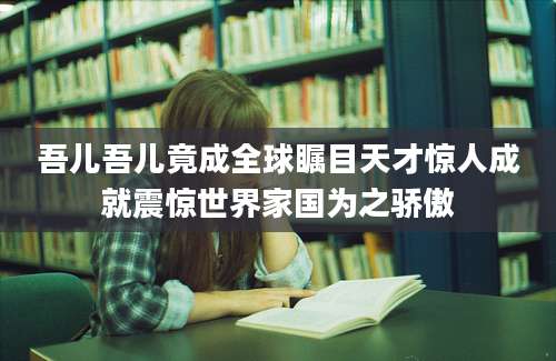 吾儿吾儿竟成全球瞩目天才惊人成就震惊世界家国为之骄傲
