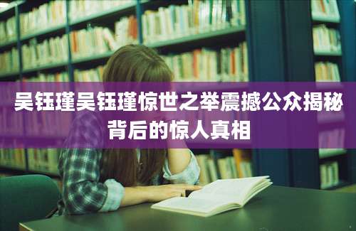 吴钰瑾吴钰瑾惊世之举震撼公众揭秘背后的惊人真相