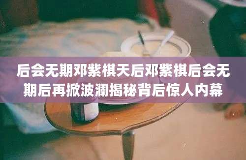 后会无期邓紫棋天后邓紫棋后会无期后再掀波澜揭秘背后惊人内幕