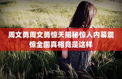 周文勇周文勇惊天揭秘惊人内幕震惊全国真相竟是这样