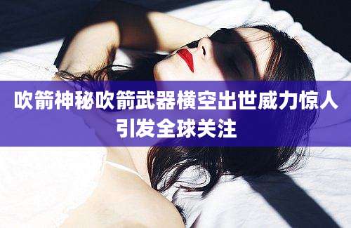 吹箭神秘吹箭武器横空出世威力惊人引发全球关注