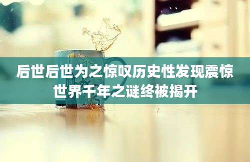 后世后世为之惊叹历史性发现震惊世界千年之谜终被揭开