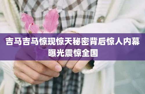 吉马吉马惊现惊天秘密背后惊人内幕曝光震惊全国