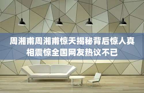 周湘甫周湘甫惊天揭秘背后惊人真相震惊全国网友热议不已