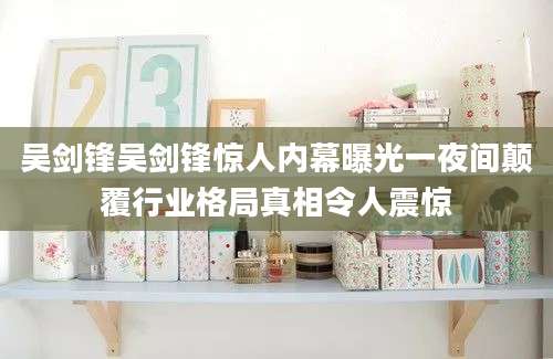 吴剑锋吴剑锋惊人内幕曝光一夜间颠覆行业格局真相令人震惊