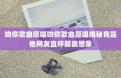 吻你歌曲原唱吻你歌曲原唱揭秘竟是他网友直呼颠覆想象