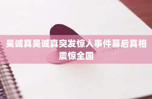 吴诚真吴诚真突发惊人事件幕后真相震惊全国