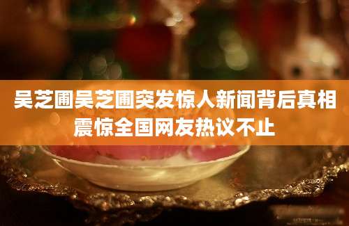 吴芝圃吴芝圃突发惊人新闻背后真相震惊全国网友热议不止