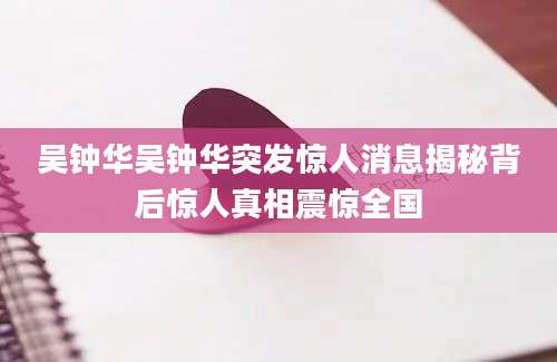 吴钟华吴钟华突发惊人消息揭秘背后惊人真相震惊全国