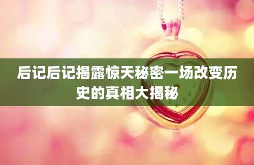 后记后记揭露惊天秘密一场改变历史的真相大揭秘