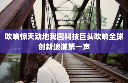 吹响惊天动地我国科技巨头吹响全球创新浪潮第一声